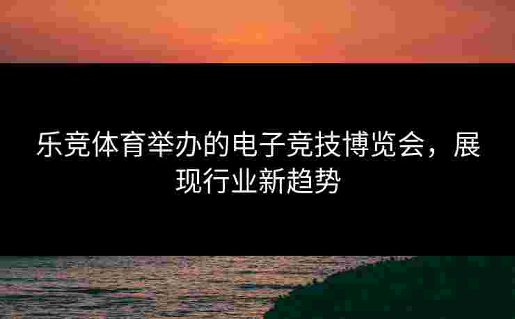 乐竞体育举办的电子竞技博览会，展现行业新趋势