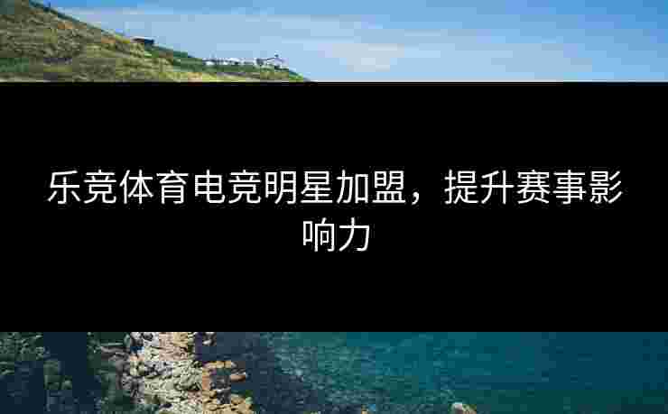 乐竞体育电竞明星加盟，提升赛事影响力