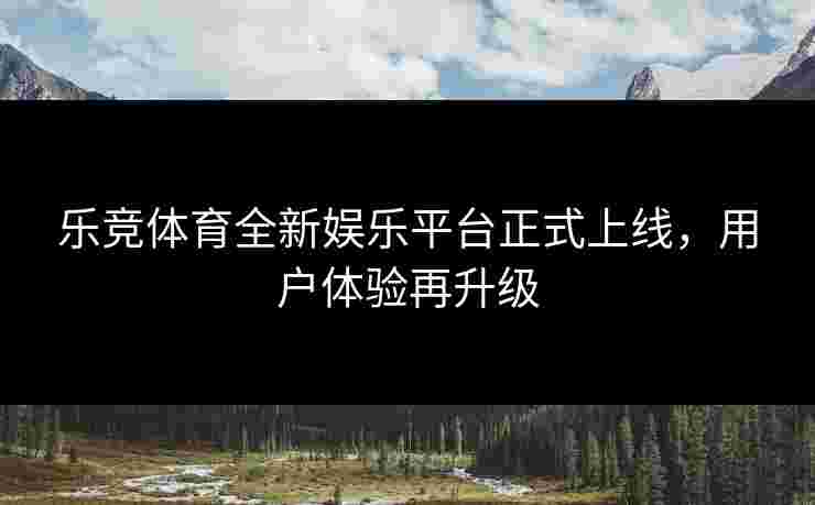 乐竞体育全新娱乐平台正式上线，用户体验再升级