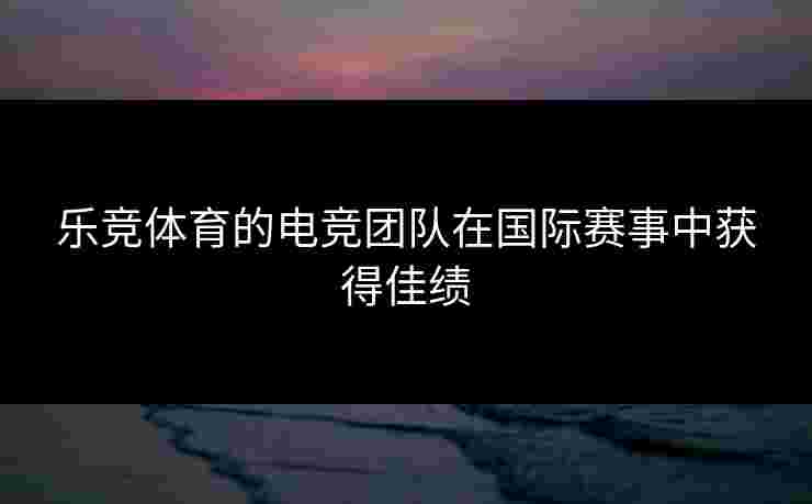 乐竞体育的电竞团队在国际赛事中获得佳绩