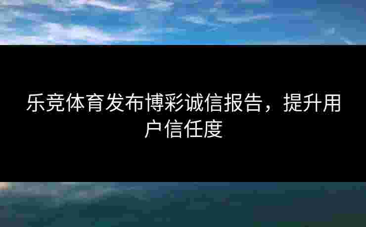 乐竞体育发布博彩诚信报告，提升用户信任度