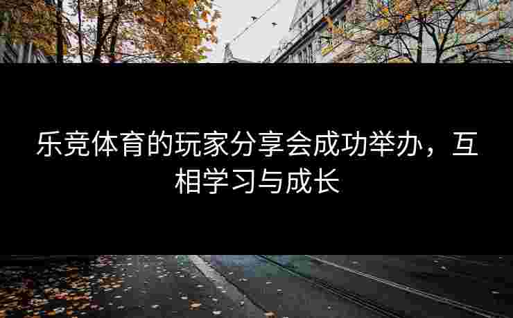 乐竞体育的玩家分享会成功举办，互相学习与成长