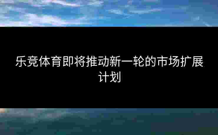 乐竞体育即将推动新一轮的市场扩展计划