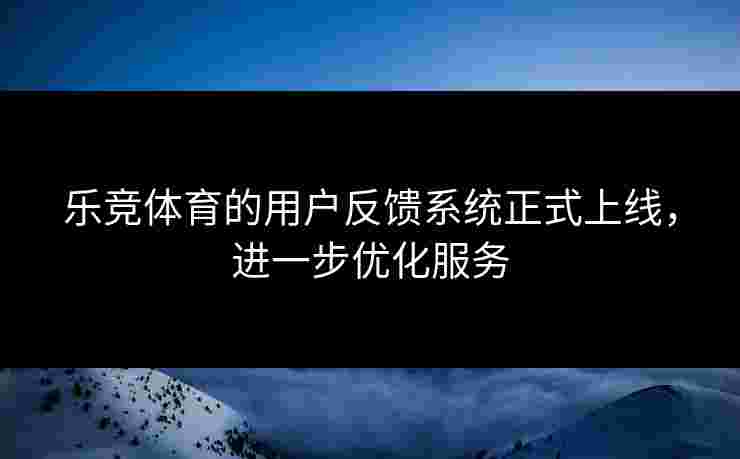 乐竞体育的用户反馈系统正式上线，进一步优化服务