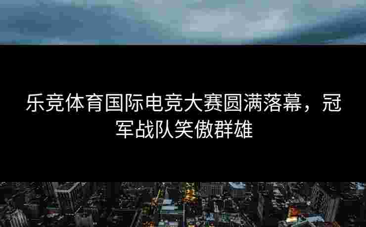 乐竞体育国际电竞大赛圆满落幕，冠军战队笑傲群雄