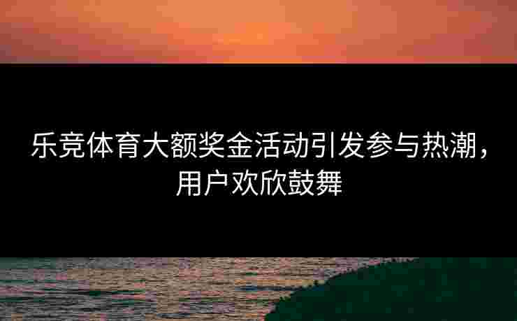 乐竞体育大额奖金活动引发参与热潮，用户欢欣鼓舞