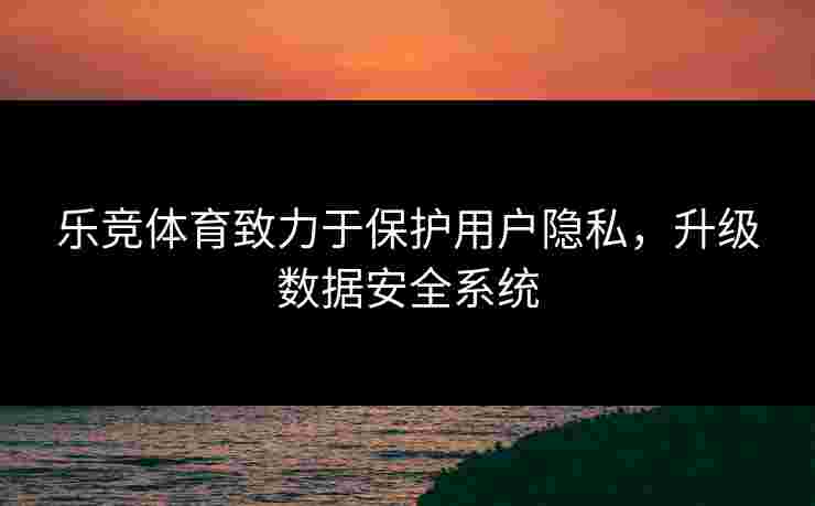 乐竞体育致力于保护用户隐私，升级数据安全系统