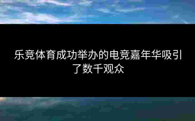 乐竞体育成功举办的电竞嘉年华吸引了数千观众