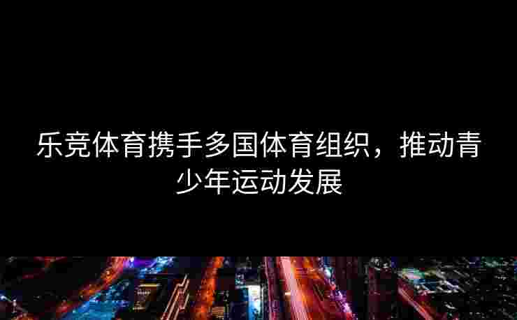 乐竞体育携手多国体育组织，推动青少年运动发展