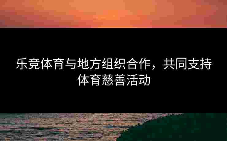 乐竞体育与地方组织合作，共同支持体育慈善活动