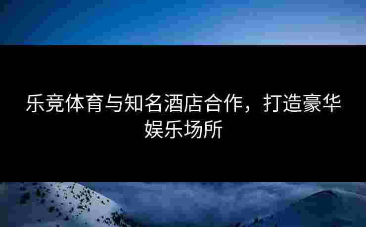 乐竞体育与知名酒店合作,打造豪华娱乐场所 乐竞体育与知名酒店合作,打造豪华娱乐场所