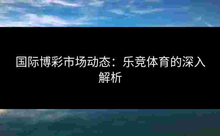 国际博彩市场动态：乐竞体育的深入解析