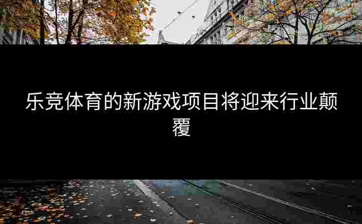 乐竞体育的新游戏项目将迎来行业颠覆