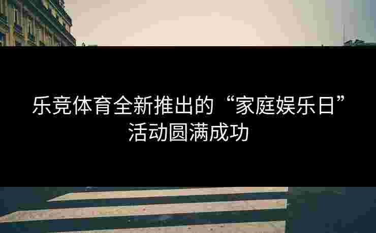乐竞体育全新推出的“家庭娱乐日”活动圆满成功