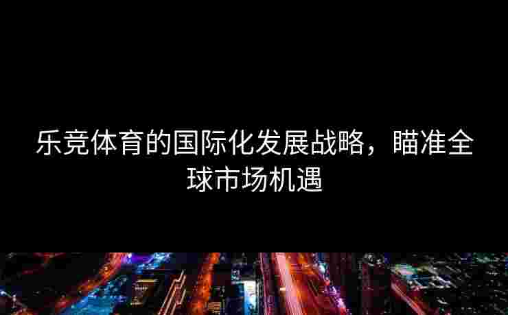 乐竞体育的国际化发展战略,瞄准全球市场机遇 乐竞体育的国际化发展战略,瞄准全球市场机遇