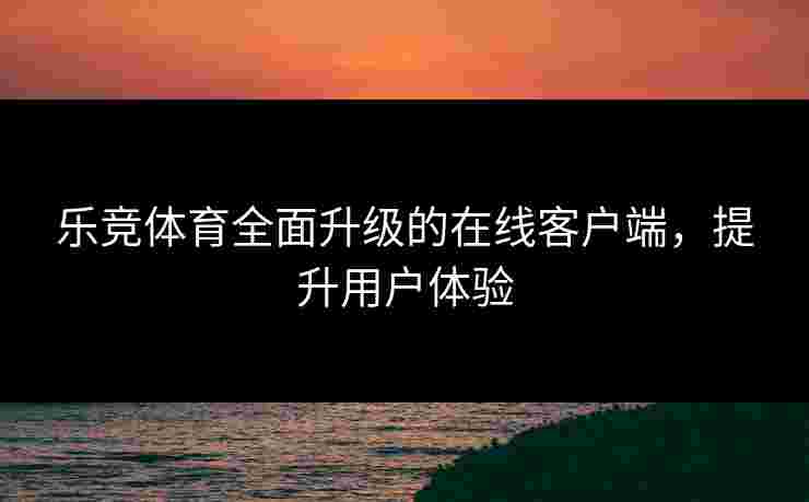 乐竞体育全面升级的在线客户端,提升用户体验 乐竞体育全面升级的在线客户端,提升用户体验
