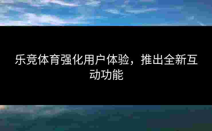 乐竞体育强化用户体验，推出全新互动功能