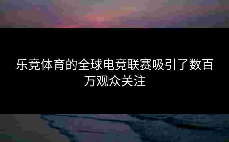 乐竞体育的全球电竞联赛吸引了数百万观众关注