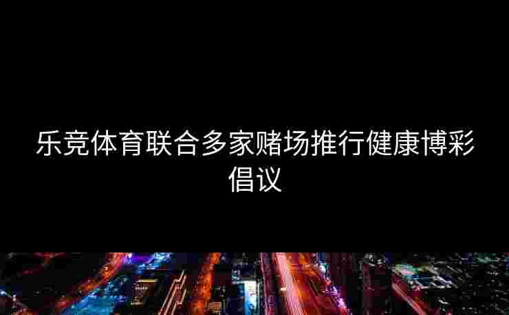 乐竞体育联合多家赌场推行健康博彩倡议 乐竞体育联合多家赌场推行健康博彩倡议