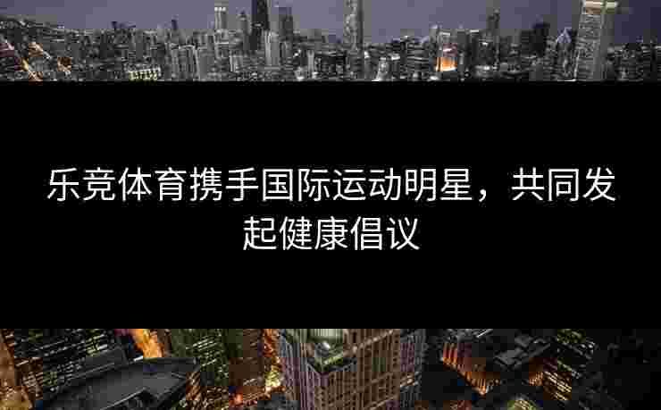 乐竞体育携手国际运动明星，共同发起健康倡议