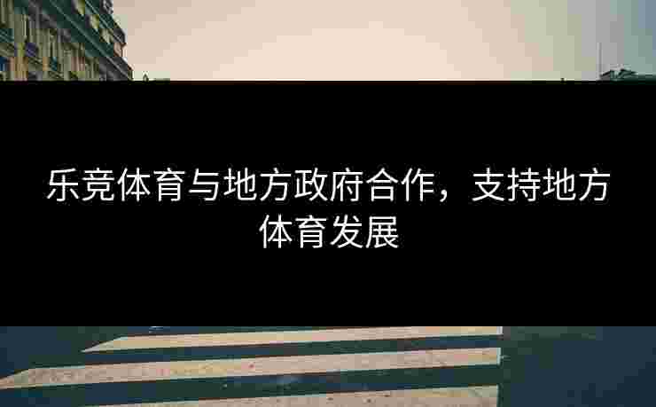 乐竞体育与地方政府合作，支持地方体育发展