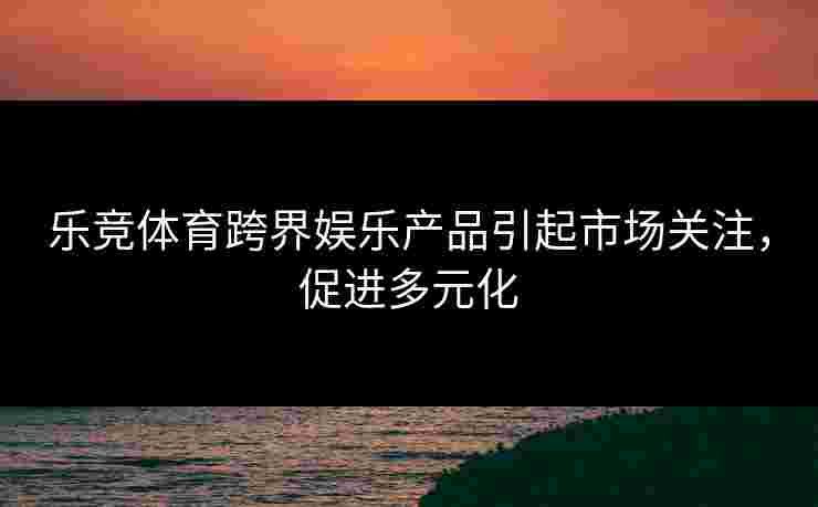 乐竞体育跨界娱乐产品引起市场关注，促进多元化