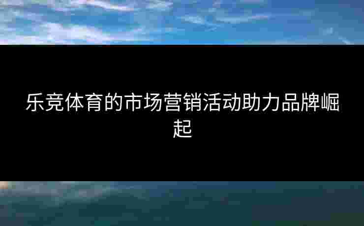 乐竞体育的市场营销活动助力品牌崛起 乐竞体育的市场营销活动助力品牌崛起