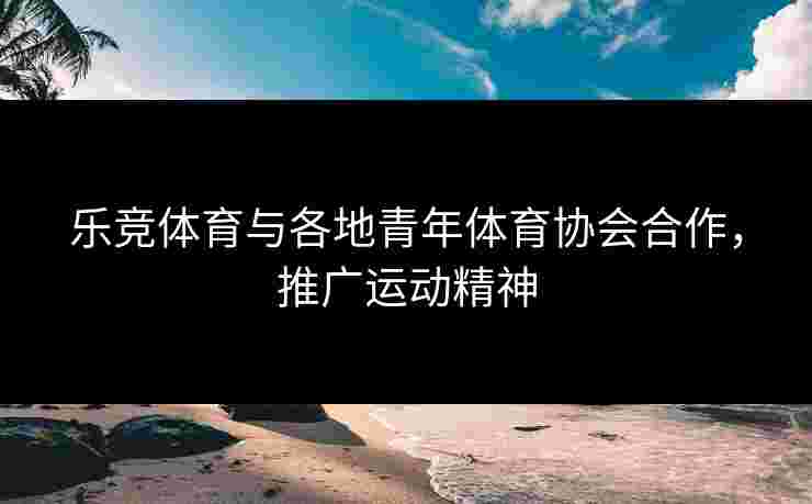 乐竞体育与各地青年体育协会合作，推广运动精神