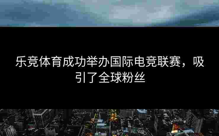 乐竞体育成功举办国际电竞联赛，吸引了全球粉丝