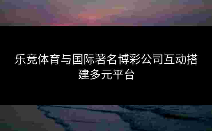 乐竞体育与国际著名博彩公司互动搭建多元平台