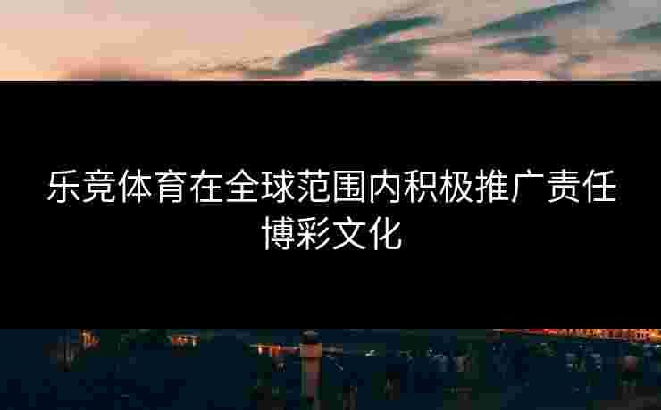 乐竞体育在全球范围内积极推广责任博彩文化