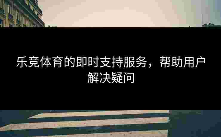 乐竞体育的即时支持服务,帮助用户解决疑问 乐竞体育的即时支持服务,帮助用户解决疑问