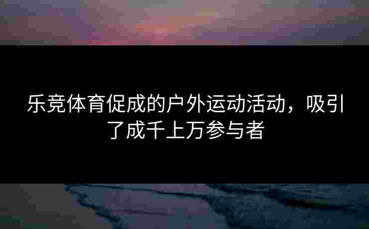 乐竞体育促成的户外运动活动，吸引了成千上万参与者