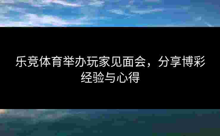 乐竞体育举办玩家见面会,分享博彩经验与心得 乐竞体育举办玩家见面会,分享博彩经验与心得