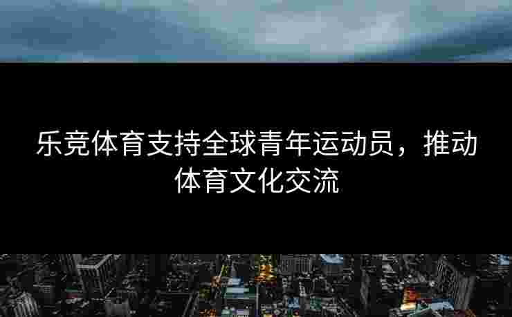 乐竞体育支持全球青年运动员，推动体育文化交流