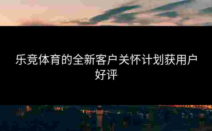 乐竞体育的全新客户关怀计划获用户好评