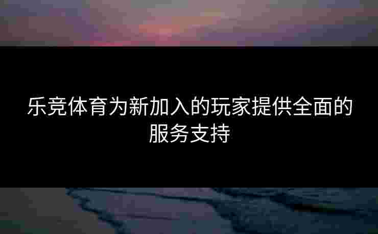 乐竞体育为新加入的玩家提供全面的服务支持
