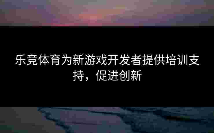 乐竞体育为新游戏开发者提供培训支持，促进创新