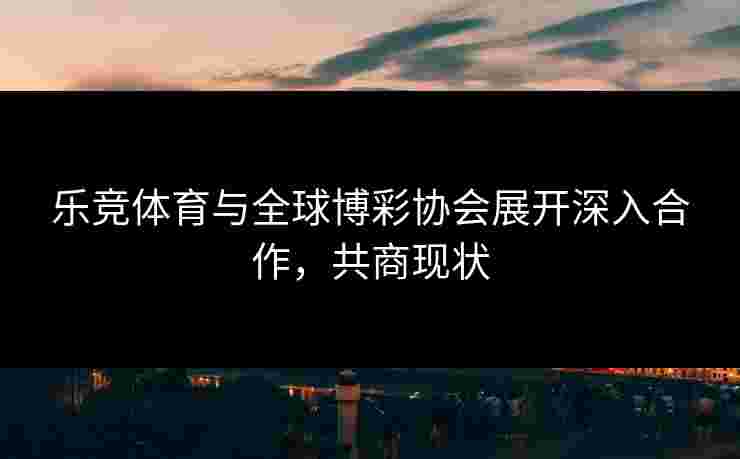 乐竞体育与全球博彩协会展开深入合作,共商现状 乐竞体育与全球博彩协会展开深入合作,共商现状