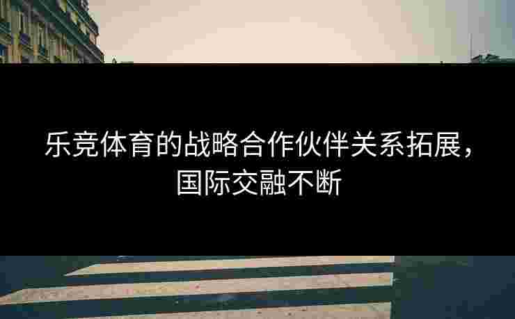 乐竞体育的战略合作伙伴关系拓展，国际交融不断