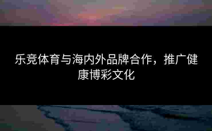 乐竞体育与海内外品牌合作，推广健康博彩文化