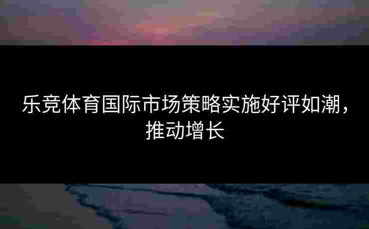 乐竞体育国际市场策略实施好评如潮，推动增长