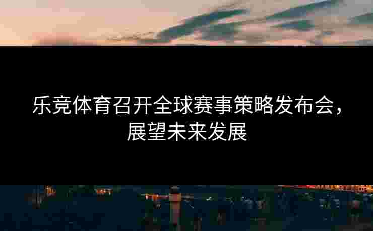 乐竞体育召开全球赛事策略发布会，展望未来发展