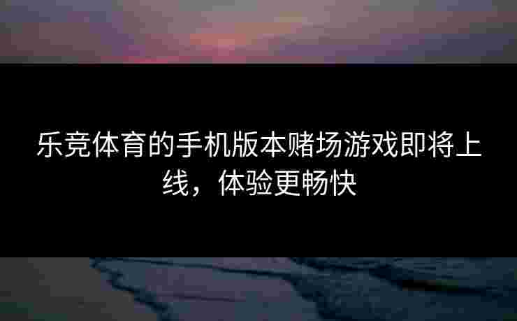 乐竞体育的手机版本赌场游戏即将上线，体验更畅快