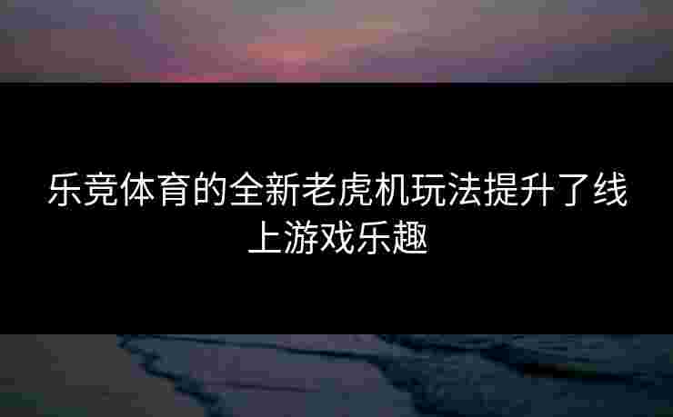 乐竞体育的全新老虎机玩法提升了线上游戏乐趣