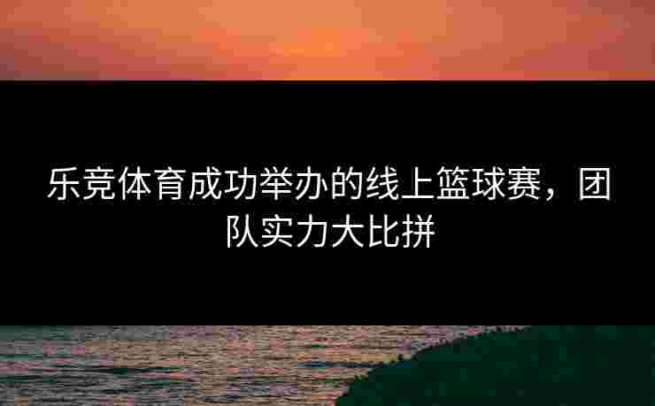 乐竞体育成功举办的线上篮球赛，团队实力大比拼