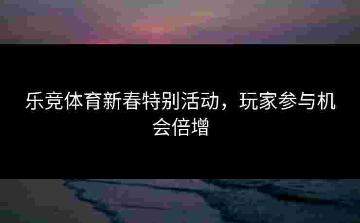 乐竞体育新春特别活动,玩家参与机会倍增 乐竞体育新春特别活动,玩家参与机会倍增