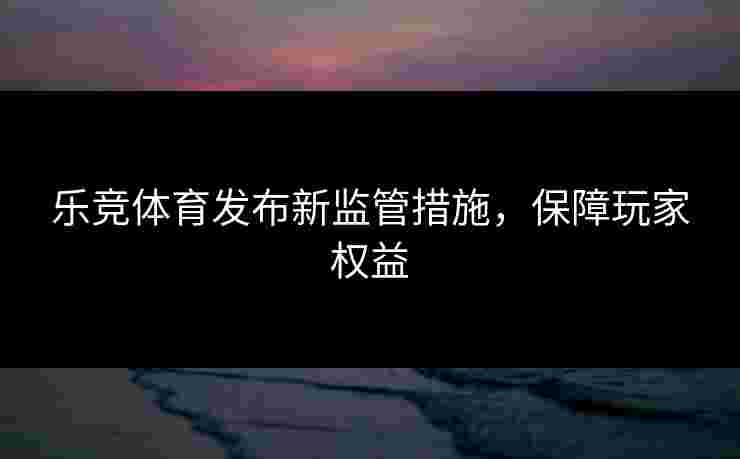 乐竞体育发布新监管措施，保障玩家权益
