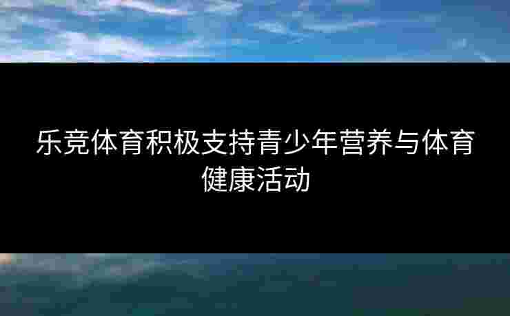 乐竞体育积极支持青少年营养与体育健康活动