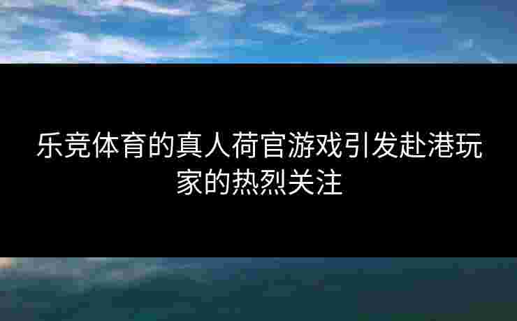 乐竞体育的真人荷官游戏引发赴港玩家的热烈关注